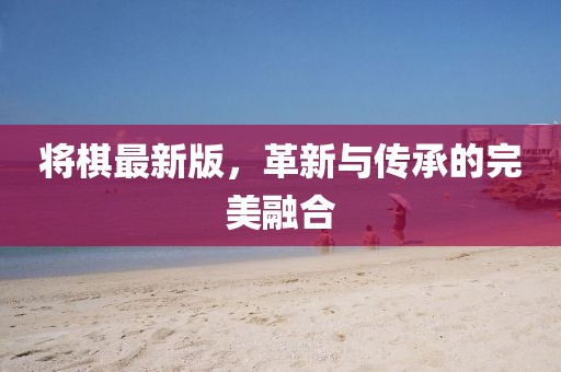 将棋最新版，革新与传承的完美融合
