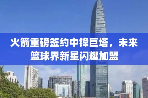 火箭重磅签约中锋巨塔，未来篮球界新星闪耀加盟