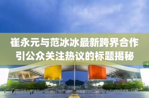 崔永元与范冰冰最新跨界合作引公众关注热议的标题揭秘