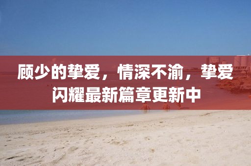 顾少的挚爱，情深不渝，挚爱闪耀最新篇章更新中