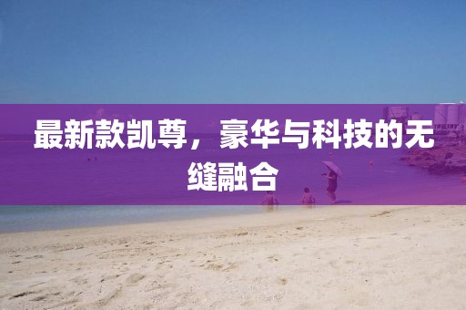 最新款凯尊，豪华与科技的无缝融合