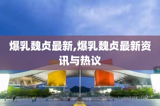 爆乳魏贞最新,爆乳魏贞最新资讯与热议