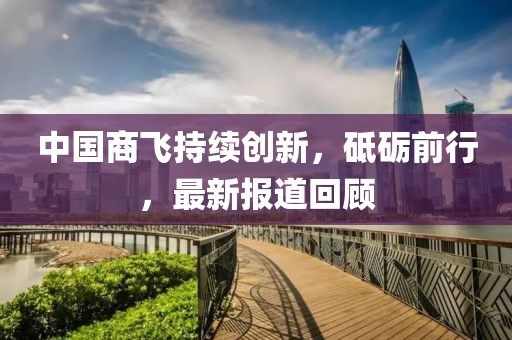 中国商飞持续创新，砥砺前行，最新报道回顾