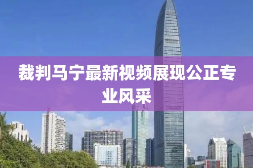 裁判马宁最新视频展现公正专业风采