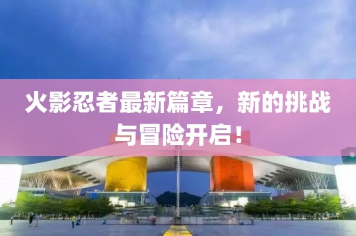 火影忍者最新篇章，新的挑战与冒险开启！