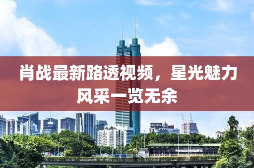 肖战最新路透视频，星光魅力风采一览无余