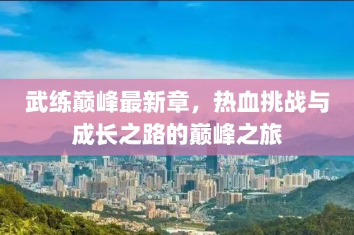 武练巅峰最新章，热血挑战与成长之路的巅峰之旅