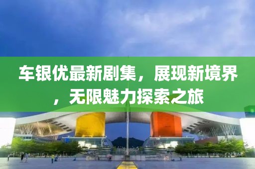 车银优最新剧集，展现新境界，无限魅力探索之旅