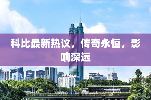 科比最新热议，传奇永恒，影响深远