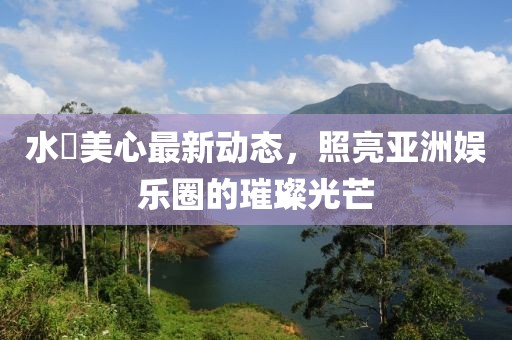 水沢美心最新动态，照亮亚洲娱乐圈的璀璨光芒
