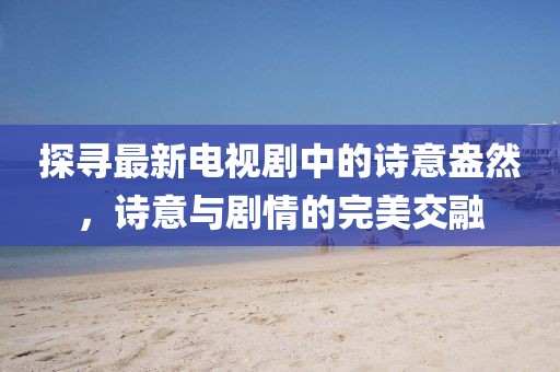 探寻最新电视剧中的诗意盎然，诗意与剧情的完美交融