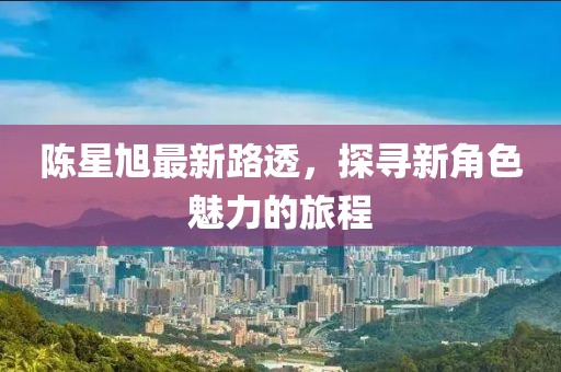 陈星旭最新路透，探寻新角色魅力的旅程