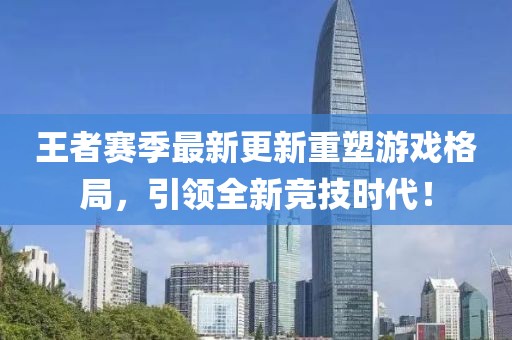 王者赛季最新更新重塑游戏格局，引领全新竞技时代！