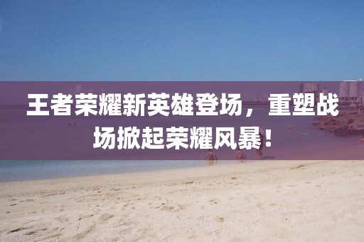 王者荣耀新英雄登场，重塑战场掀起荣耀风暴！