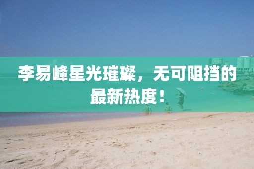 李易峰星光璀璨，无可阻挡的最新热度！