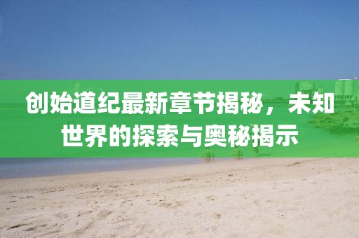 创始道纪最新章节揭秘，未知世界的探索与奥秘揭示
