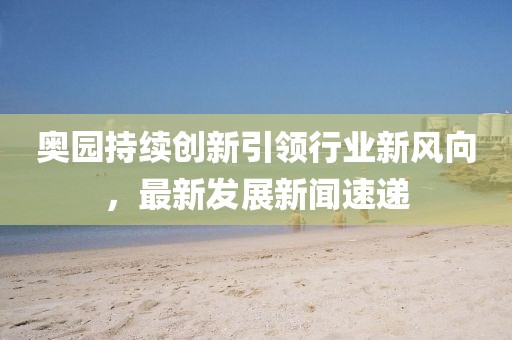 奥园持续创新引领行业新风向，最新发展新闻速递