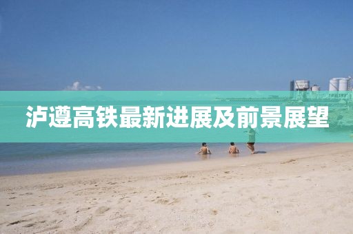 泸遵高铁最新进展及前景展望