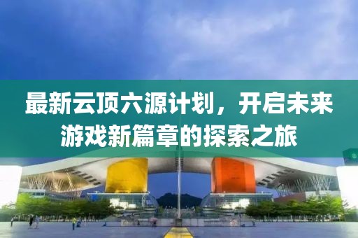 最新云顶六源计划，开启未来游戏新篇章的探索之旅