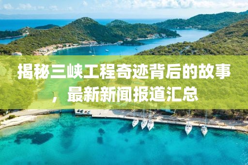 揭秘三峡工程奇迹背后的故事，最新新闻报道汇总