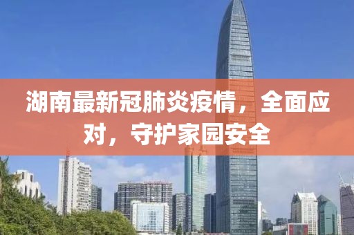 湖南最新冠肺炎疫情，全面应对，守护家园安全