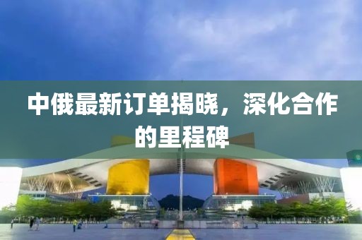 中俄最新订单揭晓，深化合作的里程碑