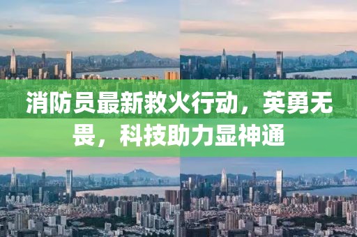 消防员最新救火行动，英勇无畏，科技助力显神通
