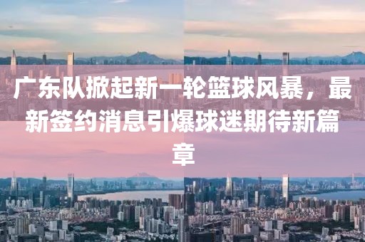 广东队掀起新一轮篮球风暴，最新签约消息引爆球迷期待新篇章
