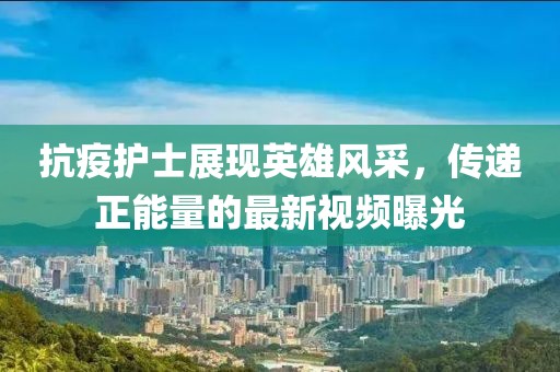抗疫护士展现英雄风采，传递正能量的最新视频曝光