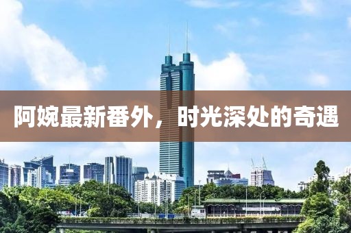 阿婉最新番外，时光深处的奇遇