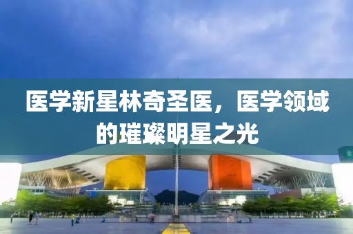医学新星林奇圣医，医学领域的璀璨明星之光