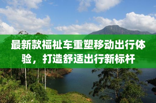 最新款福祉车重塑移动出行体验，打造舒适出行新标杆