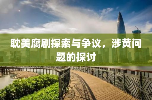耽美腐剧探索与争议，涉黄问题的探讨