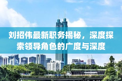 刘招伟最新职务揭秘，深度探索领导角色的广度与深度