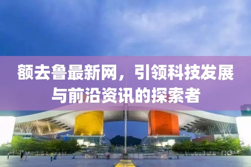 额去鲁最新网，引领科技发展与前沿资讯的探索者