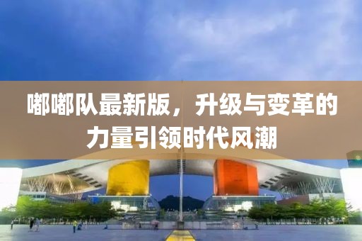 嘟嘟队最新版，升级与变革的力量引领时代风潮