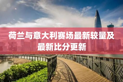 荷兰与意大利赛场最新较量及最新比分更新