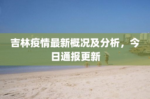 吉林疫情最新概况及分析，今日通报更新