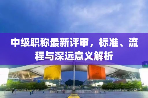 中级职称最新评审，标准、流程与深远意义解析