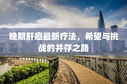 晚期肝癌最新疗法，希望与挑战的并存之路