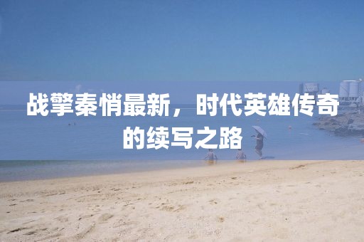 战擎秦悄最新，时代英雄传奇的续写之路