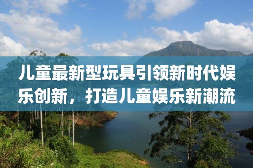 儿童最新型玩具引领新时代娱乐创新，打造儿童娱乐新潮流