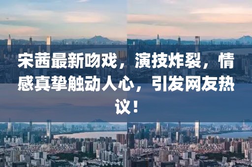 宋茜最新吻戏，演技炸裂，情感真挚触动人心，引发网友热议！