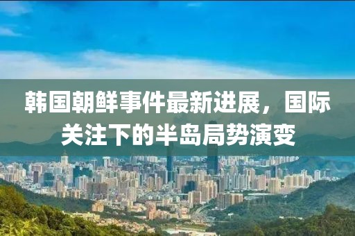 韩国朝鲜事件最新进展，国际关注下的半岛局势演变