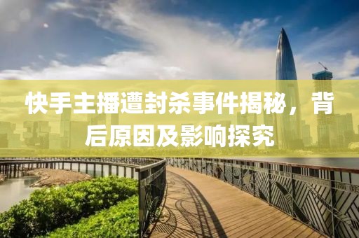快手主播遭封杀事件揭秘，背后原因及影响探究