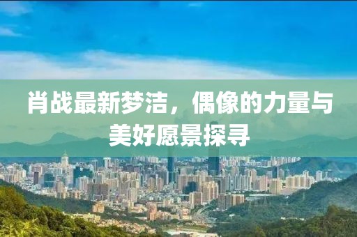肖战最新梦洁，偶像的力量与美好愿景探寻
