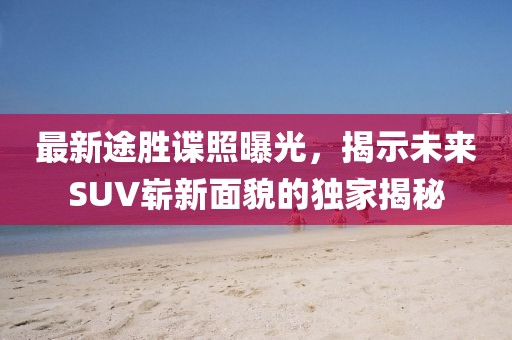 最新途胜谍照曝光，揭示未来SUV崭新面貌的独家揭秘