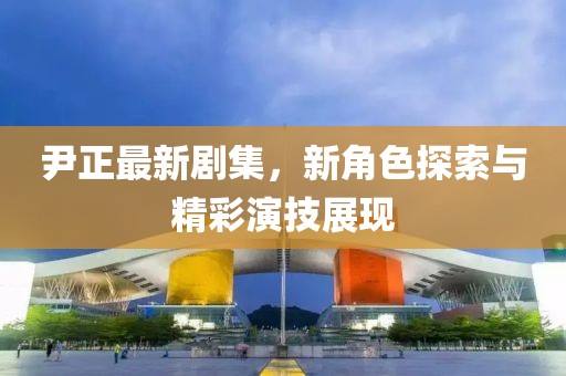 尹正最新剧集，新角色探索与精彩演技展现