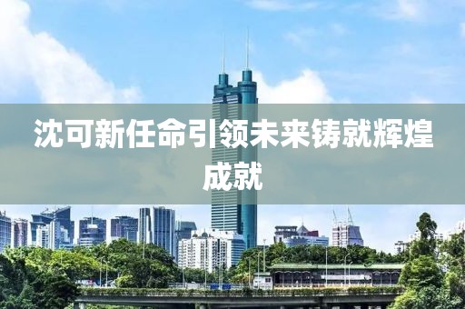 沈可新任命引领未来铸就辉煌成就