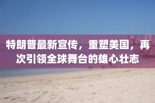 特朗普最新宣传，重塑美国，再次引领全球舞台的雄心壮志